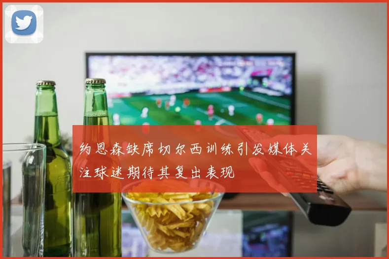 约恩森缺席切尔西训练引发媒体关注球迷期待其复出表现