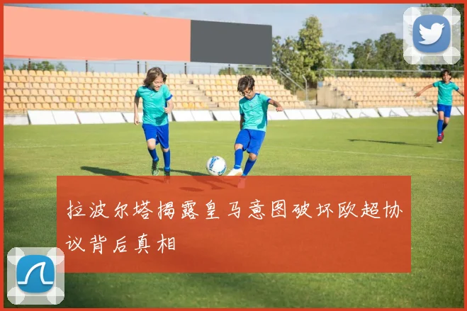 拉波尔塔揭露皇马意图破坏欧超协议背后真相
